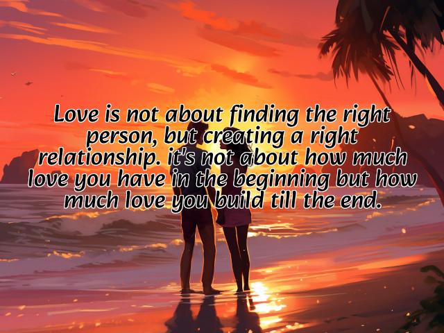 love is not about finding the right person, but creating a right relationship. it's not about how much love you have in the beginning but how much love you build till the end. preview