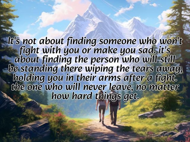 it's not about finding someone who won't fight with you or make you sad. it's about finding the person who will still be standing there wiping the tears away, holding you in their arms after a fight. the one who will never leave, no matter how hard things get. photos