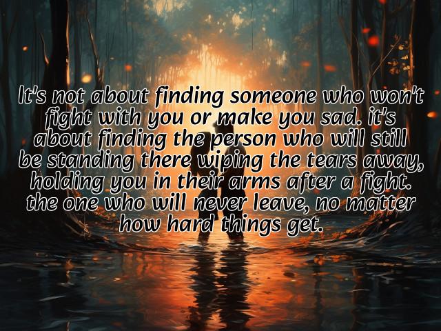 it's not about finding someone who won't fight with you or make you sad. it's about finding the person who will still be standing there wiping the tears away, holding you in their arms after a fight. the one who will never leave, no matter how hard things get. preview