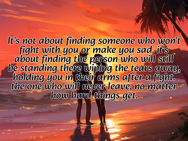 it's not about finding someone who won't fight with you or make you sad. it's about finding the person who will still be standing there wiping the tears away, holding you in their arms after a fight. the one who will never leave, no matter how hard things get. preview